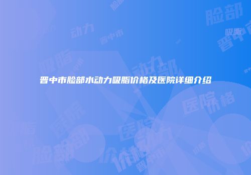 晋中市脸部水动力吸脂价格及医院详细介绍