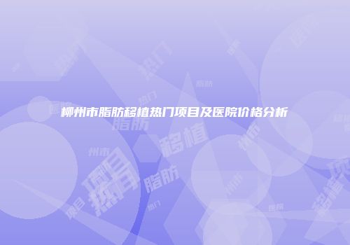 柳州市脂肪移植热门项目及医院价格分析