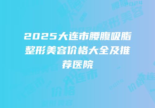 2025大连市腰腹吸脂整形美容价格大全及推荐医院