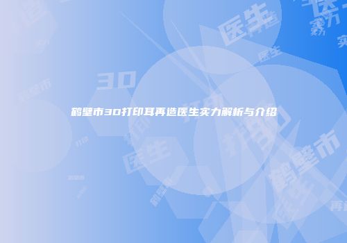 鹤壁市3D打印耳再造医生实力解析与介绍