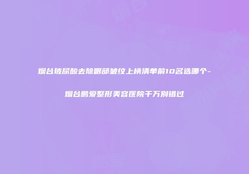 烟台玻尿酸去除眼部皱纹上榜清单前10名选哪个-烟台鹏爱整形美容医院千万别错过