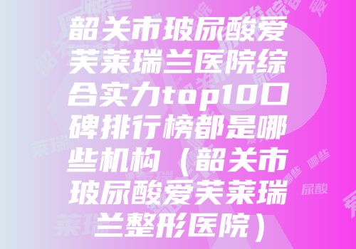 韶关市玻尿酸爱芙莱瑞兰医院综合实力top10口碑排行榜都是哪些机构（韶关市玻尿酸爱芙莱瑞兰整形医院）