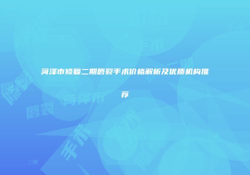 菏泽市修复二期唇裂手术价格解析及优质机构推荐