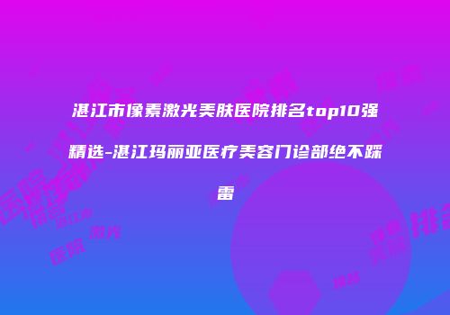 湛江市像素激光美肤医院排名top10强精选-湛江玛丽亚医疗美容门诊部绝不踩雷