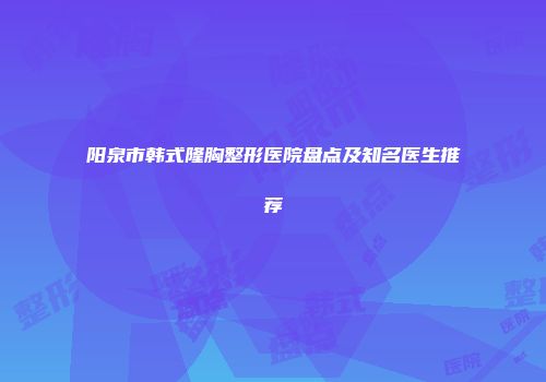 阳泉市韩式隆胸整形医院盘点及知名医生推荐