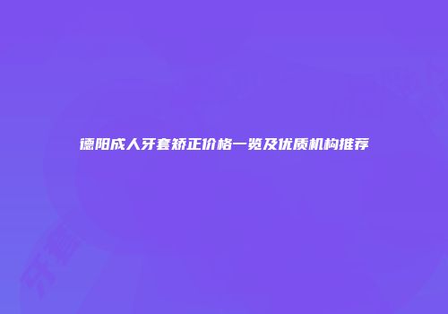 德阳成人牙套矫正价格一览及优质机构推荐