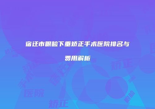 宿迁市眼睑下垂矫正手术医院排名与费用解析