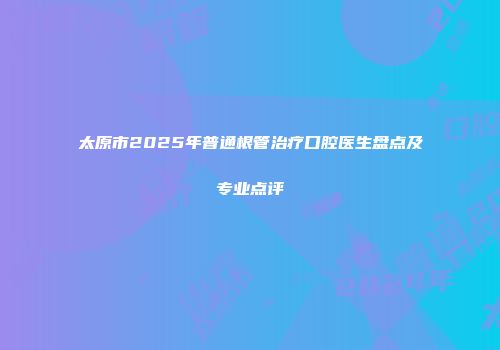 太原市2025年普通根管治疗口腔医生盘点及专业点评