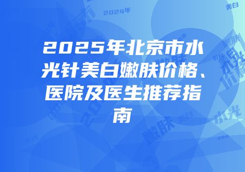 2025年北京市水光针美白嫩肤价格、医院及医生推荐指南