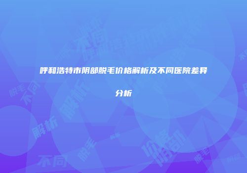 呼和浩特市阴部脱毛价格解析及不同医院差异分析