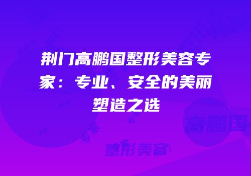 荆门高鹏国整形美容专家：专业、安全的美丽塑造之选