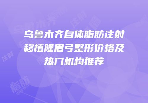 乌鲁木齐自体脂肪注射移植隆眉弓整形价格及热门机构推荐