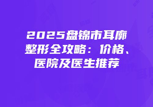 2025盘锦市耳廓整形全攻略：价格、医院及医生推荐