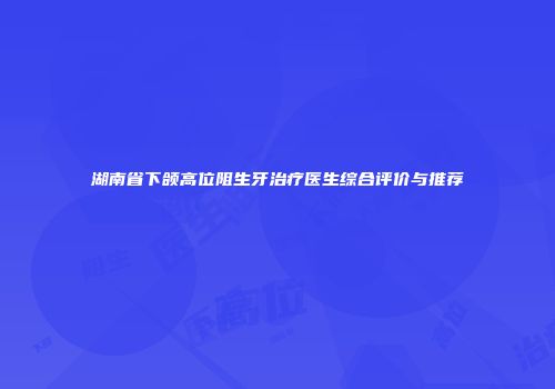 湖南省下颌高位阻生牙治疗医生综合评价与推荐