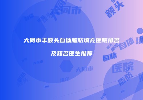 大同市丰额头自体脂肪填充医院排名及知名医生推荐