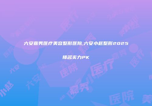 六安嘉秀医疗美容整形医院,六安小赵整形2025排名实力PK