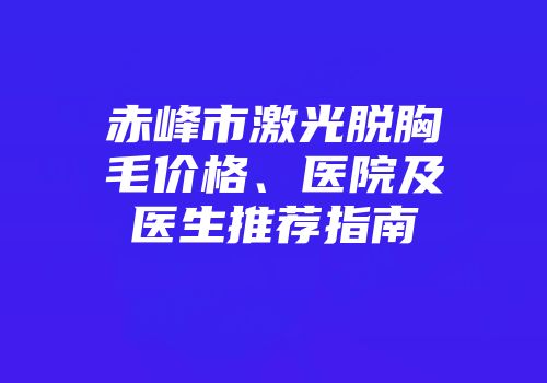 赤峰市激光脱胸毛价格、医院及医生推荐指南