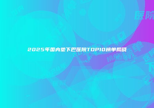 2025年国内垫下巴医院TOP10榜单揭晓