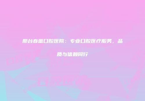 邢台春蕾口腔医院：专业口腔医疗服务，品质与信赖同行