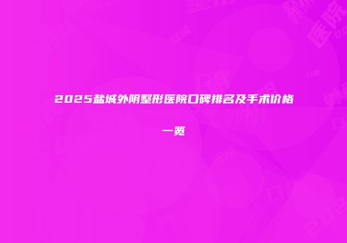 2025盐城外阴整形医院口碑排名及手术价格一览