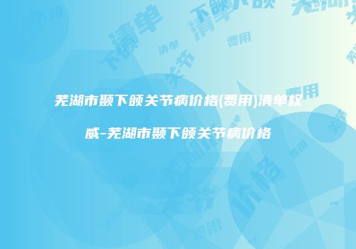 芜湖市颞下颌关节病价格(费用)清单权威-芜湖市颞下颌关节病价格