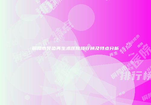 铜陵市牙齿再生术医院排行榜及特点分析