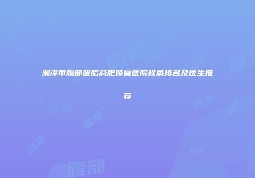 湘潭市腹部吸脂减肥修复医院权威排名及医生推荐