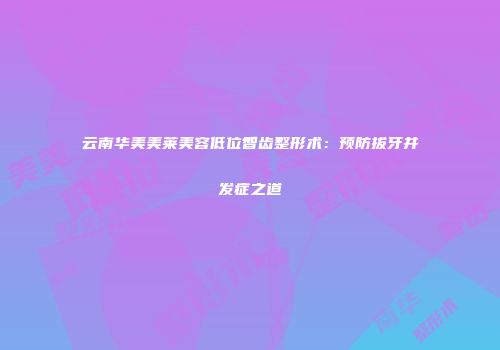 云南华美美莱美容低位智齿整形术：预防拔牙并发症之道