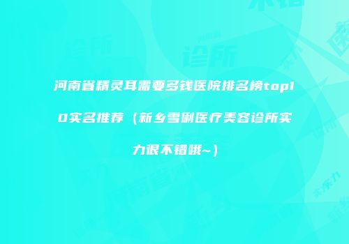 河南省精灵耳需要多钱医院排名榜top10实名推荐（新乡雪俐医疗美容诊所实力很不错哦~）