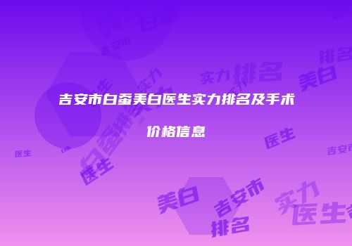 吉安市白蚕美白医生实力排名及手术价格信息