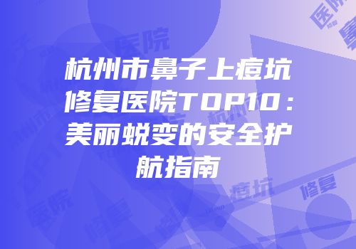 杭州市鼻子上痘坑修复医院TOP10：美丽蜕变的安全护航指南