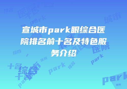 宣城市park眼综合医院排名前十名及特色服务介绍