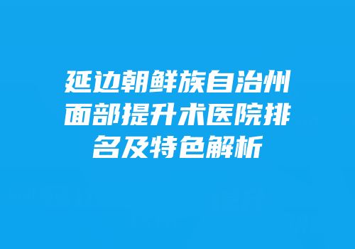延边朝鲜族自治州面部提升术医院排名及特色解析