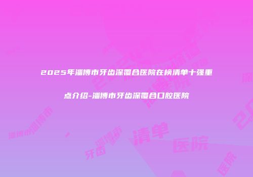 2025年淄博市牙齿深覆合医院在榜清单十强重点介绍-淄博市牙齿深覆合口腔医院