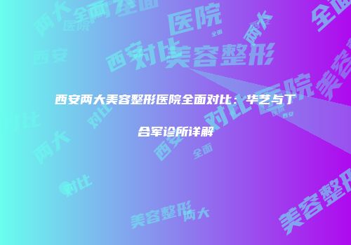 西安两大美容整形医院全面对比：华艺与丁合军诊所详解