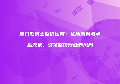 厦门脸博士整形医院：优质服务与卓越效果，引领整形行业新风尚