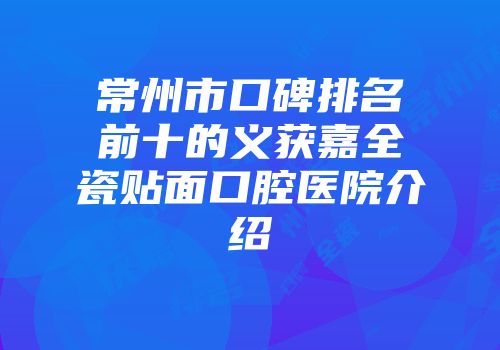 常州市口碑排名前十的义获嘉全瓷贴面口腔医院介绍