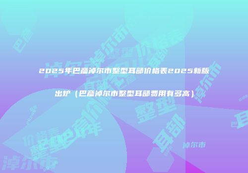 2025年巴彦淖尔市整型耳部价格表2025新版出炉（巴彦淖尔市整型耳部费用有多高）