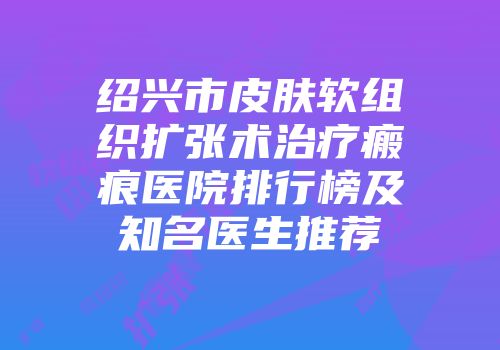 绍兴市皮肤软组织扩张术治疗瘢痕医院排行榜及知名医生推荐