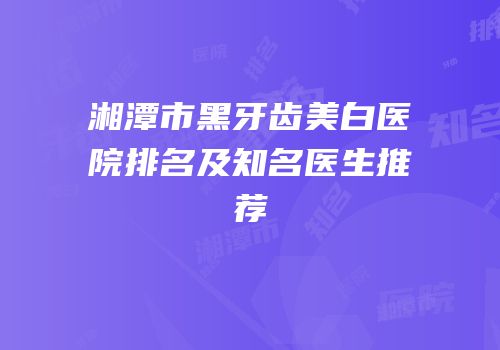 湘潭市黑牙齿美白医院排名及知名医生推荐