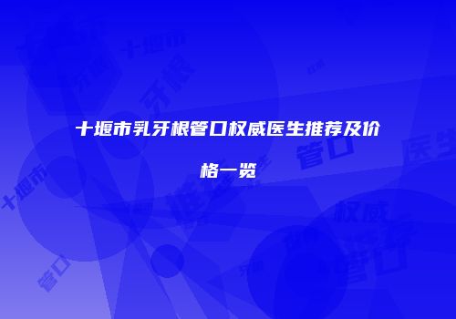 十堰市乳牙根管口权威医生推荐及价格一览