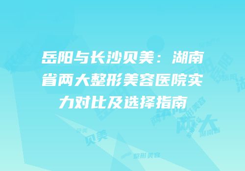 岳阳与长沙贝美：湖南省两大整形美容医院实力对比及选择指南