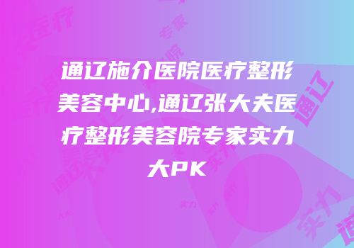 通辽施介医院医疗整形美容中心,通辽张大夫医疗整形美容院专家实力大PK