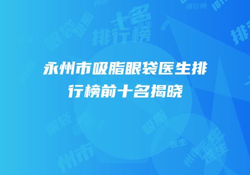永州市吸脂眼袋医生排行榜前十名揭晓