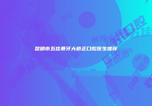 昆明市五佳暴牙大矫正口腔医生推荐