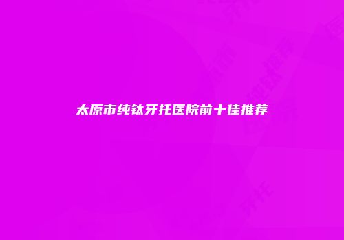 太原市纯钛牙托医院前十佳推荐