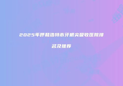 2025年呼和浩特市牙根尖吸收医院排名及推荐