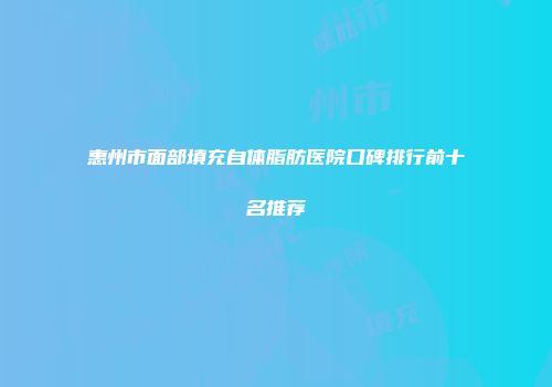 惠州市面部填充自体脂肪医院口碑排行前十名推荐