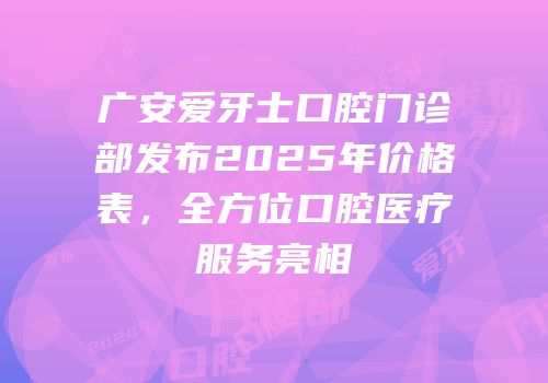 广安爱牙士口腔门诊部发布2025年价格表，全方位口腔医疗服务亮相