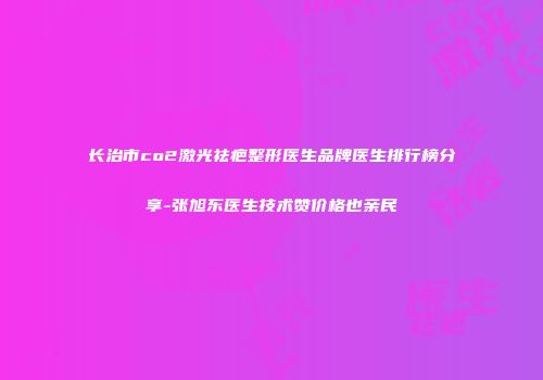 长治市co2激光祛疤整形医生品牌医生排行榜分享-张旭东医生技术赞价格也亲民